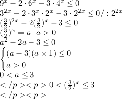 9^x-2\cdot6^x-3\cdot4^x\leq0\\ 3^{2x}-2\cdot3^x\cdot2^x-3\cdot2^{2x}\leq0 /:2^{2x}\\ (\frac{3}{2})^{2x}-2(\frac{3}{2})^x-3\leq0\\ (\frac{3}{2})^x=a\ \ a0\\ a^2-2a-3\leq0 \\ \begin{cases} (a-3)(a\times1)\leq0\\a0\end{cases}\\ 0<a \leq3\\</p
<p0<(\frac{3}{2})^x\leq3\\</p
<p