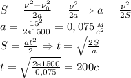 S= \frac{\nu^2-\nu_0^2}{2a}= \frac{\nu^2}{2a}\Rightarrow a= \frac{\nu^2}{2S} \\
a= \frac{15^2}{2*1500}=0,075 \frac{_M}{c^2} \\
S= \frac{at^2}{2}\Rightarrow t= \sqrt{ \frac{2S}{a}}\\
t= \sqrt{\frac{2*1500}{0,075} } =200c