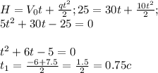 H= V_{0} t+ \frac{qt^2}{2}; 25=30t+ \frac{10t^2}{2} ;
 \\ 5t^2+30t-25=0 \\ \\ t^2+6t-5=0 \\ 
t_{1}= \frac{-6+7.5}{2}= \frac{1.5}{2} =0.75 c