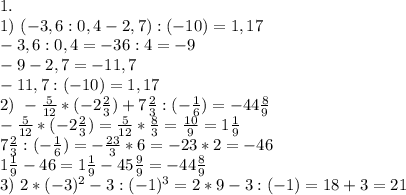 1. \\ 1) \ (-3,6:0,4-2,7):(-10)=1,17\\
-3,6:0,4=-36:4=-9\\
-9-2,7=-11,7\\
-11,7:(-10)=1,17\\
2)\ -\frac{5}{12}*(-2 \frac{2}{3})+7 \frac{2}{3}:(-\frac{1}{6})=-44\frac{8}{9}\\
-\frac{5}{12}*(-2\frac{2}{3})=\frac{5}{12}*\frac{8}{3}=\frac{10}{9}=1\frac{1}{9}\\
7\frac{2}{3}:(-\frac{1}{6})=-\frac{23}{3}*6=-23*2=-46\\
1\frac{1}{9}-46=1\frac{1}{9}-45\frac{9}{9}=-44\frac{8}{9}\\
3) \ 2*(-3)^2-3:(-1)^3=2*9-3:(-1)=18+3=21\\
