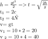 h= \frac{g t^{2} }{2} = t = \sqrt{ \frac{2h}{g} } 

 t_{1}= 2 c

t_{2} = 4 с
 
 v= gt


 v_{1}= 10*2=20 

v _{2} = 10*4=40 
