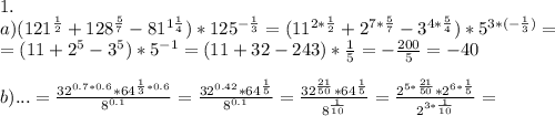 1.\\
a)(121^{\frac12}+128^{\frac57}-81^{1\frac14})*125^{-\frac13}=(11^{2*\frac12}+2^{7*\frac57}-3^{4*\frac54})*5^{3*(-\frac13)}=\\
=(11+2^5-3^5)*5^{-1}=(11+32-243)*\frac15=-\frac{200}5=-40\\
\\
b)...=\frac{32^{0.7*0.6}*64^{\frac13*0.6}}{8^{0.1}}=\frac{32^{0.42}*64^{\frac15}}{8^{0.1}}=\frac{32^{\frac{21}{50}}*64^{\frac15}}{8^{\frac1{10}}}=\frac{2^{5*\frac{21}{50}}*2^{6*\frac15}}{2^{3*\frac1{10}}}=\\