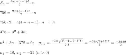 S_n =\frac{2a_1 + (n-1) d}{2} \cdot n \\ \\ 756 =\frac{2 \cdot 8 + 
(n-1) \cdot 4}{2} \cdot n \\ \\ 756 \cdot 2=4(4 +n-1) \cdot n \ \ \ :|4 
 \\ \\ 378 = n^2+3n; \\ \\ n^2+3n-378=0; \ \ \ n_{1,2}=\frac{-3 \pm 
\sqrt{3^2 - 4 \cdot 1 \cdot (-378)}}{2 \cdot 1}=\frac{-3\pm 
\sqrt{9+1512}}{2}=\frac{-3 \pm 39}{2} \\ \\ n_1=18, \ n_2=-21 \ (n\ 
\textgreater \ 0) 