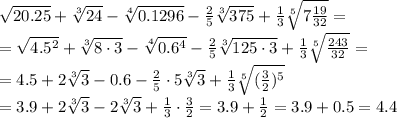 \sqrt{20.25} + \sqrt[3]{24} - \sqrt[4]{0.1296} - \frac{2}{5} \sqrt[3]{375} + \frac{1}{3} \sqrt[5]{7 \frac{19}{32} } =
\\\
 =\sqrt{4.5^2} + \sqrt[3]{8\cdot3} - \sqrt[4]{0.6^4} - \frac{2}{5} \sqrt[3]{125\cdot3} + \frac{1}{3} \sqrt[5]{\frac{243}{32} } =
\\\
= 4.5 + 2\sqrt[3]{3} -0.6 - \frac{2}{5}\cdot5 \sqrt[3]{3} + \frac{1}{3} \sqrt[5]{(\frac{3}{2})^5 }
\\\
=3.9 + 2\sqrt[3]{3} - 2 \sqrt[3]{3} + \frac{1}{3}\cdot\frac{3}{2}=
3.9 + \frac{1}{2} =3.9+0.5=4.4