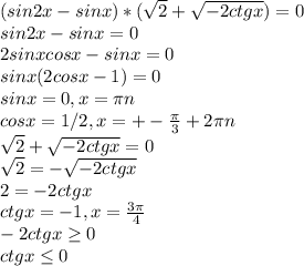 (sin2x-sinx)*( \sqrt{2} + \sqrt{-2ctgx})=0\\sin2x-sinx=0\\ 2sinxcosx-sinx=0\\ sinx(2cosx-1)=0\\ sinx=0,x= \pi n\\ cosx=1/2,x=+- \frac{ \pi }{3} +2 \pi n\\ \sqrt{2} + \sqrt{-2ctgx} =0\\ \sqrt{2} =- \sqrt{-2ctgx}\\ 2=-2ctgx\\ ctgx=-1,x= \frac{3 \pi }{4} \\ -2ctgx \geq 0\\ctgx \leq 0\\

