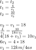 t_{1}=t_{2}\\
t_{1}=\frac{4}{v_{1}}\\
t_{2}=\frac{10}{v_{2}}\\\\
v_{2}-v_{1}=18\\
\frac{4}{v_{1}}=\frac{10}{18+v_{1}}\\
4(18+v_{1})= 10v_{1}\\
 6v_{1}=4*18\\ 
 v_{1}=12km/4as