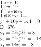 \left \{ {{x-y=10} \atop {x*y=144}} \right. 

 \left \{ {{x=10+y} \atop {y(10+y)=144}} \right. 

 y^{2} +10y-144=0

D=676

 y_{1}= \frac{-10+26}{2} = 8

 y_{2}= \frac{-10-26}{2}= -18

 x_{1}= 18
 x_{2}= -8