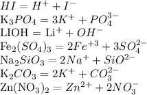 HI = H ^{+} + I ^{-} 

K_{3}PO_{4} = 3K^{+} + PO_{4}^{3-} 

LIOH = Li^{+} + OH^{-} 

Fe_{2} (SO_{4})_{3} = 2Fe^{+3} + 3SO_{4}^{2-} 

Na_{2}SiO_{3} = 2Na^{+} + SiO^{2-} 

K_{2}CO_{3} = 2K^{+} + CO_{3}^{2-} 

Zn(NO_{3})_{2} = Zn^{2+} + 2NO_{3}^{-}