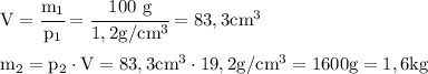 \rm
V= \cfrac{m_1}{p_1}=\cfrac {100 \ g}{1,2 g/cm^3}=83,3 cm^3 \\\\
m_2=p_2 \cdot V=83,3 cm^3 \cdot 19,2 g/cm^3=1600 g = 1,6kg