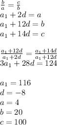 \frac{b}{a}=\frac{c}{b}\\
a_{1}+2d=a\\
a_{1}+12d=b\\
a_{1}+14d=c\\
\\
\frac{a_{1}+12d}{a_{1}+2d} =\frac{a_{1}+14d}{a_{1}+12d}\\
3a_{1}+28d=124\\
\\
a_{1}=116\\
d=-8\\
a=4\\
b=20\\
c=100
