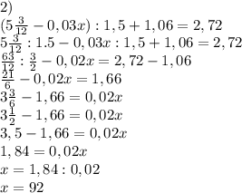 
2)\\
(5\frac{3}{12} - 0,03x) : 1,5 + 1,06 = 2,72\\ 5\frac{3}{12} : 1.5 - 0,03x : 1,5 + 1,06 = 2,72\\ \frac{63}{12} : \frac{3}{2} - 0,02x = 2,72 - 1,06\\ \frac{21}{6} - 0,02x = 1,66\\ 3\frac{3}{6} - 1,66 = 0,02x\\ 3\frac{1}{2} - 1,66 = 0,02x\\ 3,5 - 1,66 = 0,02x\\ 1,84 = 0,02x\\ x = 1,84 : 0,02\\ x=92