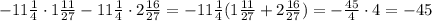 -11 \frac{1}{4}\cdot 1 \frac{11}{27}-11 \frac{1}{4}\cdot 2 \frac{16}{27} =
-11 \frac{1}{4}( 1 \frac{11}{27}+ 2 \frac{16}{27} )=
- \frac{45}{4}\cdot 4=-45