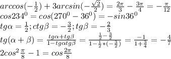 arccos(- \frac{1}{2} )+ 3arcsin(- \frac{ \sqrt{2} }{2})= \frac{2 \pi }{3} - \frac{3 \pi }{4} =- \frac{ \pi }{12} \\ 
cos234^{0}=cos(270^{0}-36^{0})=-sin36^{0} \\ 
tg \alpha = \frac{1}{2} ; ctg \beta =- \frac{3}{2}; tg \beta =- \frac{2}{3} \\ 
tg( \alpha + \beta )= \frac{tg \alpha +tg \beta }{1-tg \alpha tg \beta } = \frac{ \frac{1}{2} - \frac{3}{2} }{1- \frac{1}{2}*(- \frac{3}{2} ) } = \frac{-1}{1+ \frac{3}{4} } =- \frac{4}{7} \\ 
2cos^{2} \frac{ \pi }{8}-1=cos \frac{2 \pi }{8} \\ 
 
