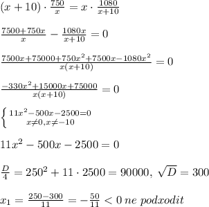 (x+10)\cdot \frac{750}{x}=x\cdot \frac{1080}{x+10}\\\\
\frac{7500+750x}{x}-\frac{1080x}{x+10}=0\\\\\frac{7500x+75000+750x^2+7500x-1080x^2}{x(x+10)}=0\\\\\frac{-330x^2+15000x+75000}{x(x+10)}=0\\\\ \left \{ {{11x^2-500x-2500=0} \atop {x\ne 0,x\ne -10}} \right. \\\\11x^2-500x-2500=0\\\\\frac{D}{4}=250^2+11\cdot 2500=90000,\; \sqrt{D}=300\\\\x_1=\frac{250-300}{11}=-\frac{50}{11}<0\; ne\; podxodit