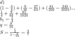 d)\\\
 (1-\frac{3}{4})+(\frac{9}{16}-\frac{27}{64})+(\frac{81}{256}-\frac{243}{1024})...\\\
\frac{1}{4}+\frac{9}{64}+\frac{81}{1024}\\
b_{1}=\frac{1}{4}\\\
q=\frac{9}{16}\\\
S=\frac{\frac{1}{4}}{1-\frac{9}{16}} = \frac{4}{7}