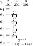 1;\frac{2}{101};\frac{4}{201};\frac{8}{301}...\\
a_{1}=1\\
a_{2}=\frac{2^1}{101}\\
a_{3}=\frac{2^2}{201}\\
a_{4}=\frac{2^3}{301}\\
a_{5}=\frac{2^4}{401}\\
a_{n}=\frac{2^{n-1}}{100(n-1)+1}