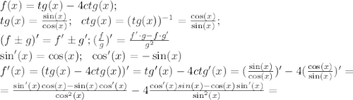 f(x)=tg(x)-4ctg(x);\\
tg(x)= \frac{\sin(x)}{\cos(x)};\ \ ctg(x)=(tg(x))^{-1}= \frac{\cos(x)}{\sin(x)};\\
\ \ (f\pm g)'=f'\pm g'; ( \frac{f}{g} )'= \frac{f'\cdot g-f\cdot g'}{g^2}\\
\sin'(x)=\cos(x);\ \ \cos'(x)=-\sin(x)\\
f'(x)=(tg(x)-4ctg(x))'=tg'(x)-4ctg'(x)= (\frac{\sin(x)}{\cos(x)})'-4 (\frac{\cos(x)}{\sin(x)})'=\\
= \frac{\sin'(x)\cos(x)-\sin(x)\cos'(x)}{\cos^2(x)} -4 \frac{\cos'(x)sin(x)-\cos(x)\sin'(x)}{\sin^2(x)}=\\
 

