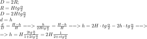 D=2R;\\
R=Htg \frac{\alpha}{2}\\
D=2Htg\frac{\alpha}{2}\\d=h\\
 \frac{d}{D}= \frac{H-h}{H} == \frac{h}{2Htg\frac{\alpha}{2}} = \frac{H-h}{H}== h=2H\cdot tg\frac{\alpha}{2}- 2h\cdot tg\frac{\alpha}{2}==\\
=h= H\frac{2tg \frac{\alpha}{2} }{1+2tg \frac{\alpha}{2} } =2H \frac{1}{2+ctg \frac{\alpha}{2} } 
