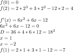 f(0)=0\\
f(2)=2*2^3+3*2^2-12*2=4\\
\\
f'(x)=6x^2+6x-12\\
6x^2+6x-12=0\\
 D=36+4*6*12 = 18^2\\
x=1\\
x=-2\\
f(1)=2*1+3*1-12=-7