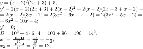 y=(x-2)^2(2x+3)+5;\\
y'=2(x-2)(2x+3)+2(x-2)^2=2(x-2)(2x+3+x-2)=\\
=2(x-2)(3x+1)=2(3x^2-6x+x-2)=2(3x^2-5x-2)=\\
=6x^2-10x-4;\\
y'=0;\\
D=10^2+4\cdot6\cdot4=100+96=196=14^2;\\
x_1=\frac{10-14}{12}=\frac{-4}{12}=-\frac{1}{3};\\
x_2=\frac{10=14}{12}=\frac{24}{12}=12;\\