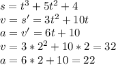 s=t^3+5t^2+4\\
 v=s'=3t^2+10t\\
 a=v'=6t+10\\
 v=3*2^2+10*2=32\\
 a=6*2+10=22