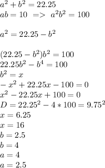 a^2+b^2=22.25\\
ab=10 \ = \ a^2b^2=100\\\\ 
a^2=22.25-b^2\\\\
 (22.25-b^2)b^2=100\\
 22.25b^2-b^4=100\\
 b^2=x\\
 -x^2+22.25x-100=0\\
 x^2-22.25x+100=0\\
 D=22.25^2-4*100=9.75^2\\
 x=6.25\\
 x=16\\
 b=2.5\\
 b=4\\
 a=4\\
 a=2.5
 

