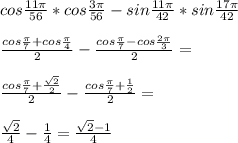 cos\frac{11\pi}{56}*cos\frac{3\pi}{56}-sin\frac{11\pi}{42}*sin\frac{17\pi}{42}\\\\
 \frac{cos\frac{\pi}{7}+cos\frac{\pi}{4}}{2}-\frac{cos\frac{\pi}{7}-cos\frac{2\pi}{3}}{2}=\\\\
 \frac{cos\frac{\pi}{7}+\frac{\sqrt{2}}{2}}{2}-\frac{cos\frac{\pi}{7}+\frac{1}{2}}{2}=\\\\
 \frac{\sqrt{2}}{4}-\frac{1}{4}=\frac{\sqrt{2}-1}{4}