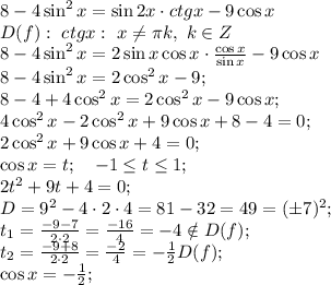 8-4\sin^2x=\sin2x\cdot ctgx-9\cos x\\
D(f):\ ctgx: \ x\neq\pi k,\ k\in Z\\
8-4\sin^2x=2\sin x\cos x\cdot\frac{\cos x}{\sin x}-9\cos x\\
8-4\sin^2x=2\cos^2x-9\cosx;\\
8-4+4\cos^2x=2\cos^2x-9\cos x;\\
4\cos^2x-2\cos^2x+9\cos x+8-4=0;\\
2\cos^2x+9\cos x+4=0;\\
\cos x=t;\ \ \ -1\leq t\leq1;\\
2t^2+9t+4=0;\\
D=9^2-4\cdot2\cdot4=81-32=49=(\pm7)^2;\\
t_1=\frac{-9-7}{2\cdot2}=\frac{-16}{4}=-4\notin D(f);\\
t_2=\frac{-9+8}{2\cdot2}=\frac{-2}{4}=-\frac12\tin D(f);\\
\cos x=-\frac12;\\
