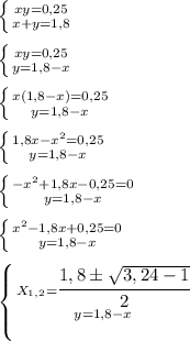 \left \{ {{xy=0,25} \atop {x+y = 1,8}} \right. \\\\
 \left \{ {{xy=0,25} \atop {y = 1,8 - x}} \right. \\\\
\left \{ {{x(1,8 - x)=0,25} \atop {y = 1,8 - x}} \right. \\\\
\left \{ {{1,8x - x^2=0,25} \atop {y = 1,8 - x}} \right. \\\\
\left \{ {{- x^2 + 1,8x -0,25 = 0} \atop {y = 1,8 - x}} \right. \\\\
\left \{ {{ x^2 - 1,8x + 0,25 = 0} \atop {y = 1,8 - x}} \right. \\\\
\left \{ {{ X_{1,2} = \cfrac {1,8 \pm \sqrt{3, 24 - 1}}{2}} \atop {y = 1,8 - x}} \right. \\\\
