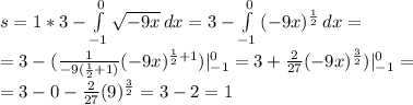 s=1*3- \int\limits^0_{-1} { \sqrt{-9x} } \, dx =3-\int\limits^0_{-1} { (-9x)^{ \frac{1}{2} } } \, dx = \\ 
=3-( \frac{1}{-9( \frac{1}{2}+1)}(-9x)^{ \frac{1}{2}+1 } )|_{-1}^0=3+ \frac{2}{27}(-9 x)^{ \frac{3}{2} } )|_{-1}^0= \\ 
=3-0- \frac{2}{27}(9)^{ \frac{3}{2} }=3-2=1
