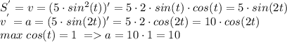 S^{'}=v=(5 \cdot sin^{2}(t))'=5 \cdot 2 \cdot sin(t) \cdot cos(t) =5 \cdot sin(2t)\\
v^{'}=a=(5 \cdot sin(2t))'= 5 \cdot 2 \cdot cos(2t) =10 \cdot cos(2t) \\ max \; cos(t) =1 \; =a=10 \cdot 1=10
