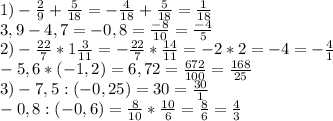 1)- \frac{2}{9} + \frac{5}{18}= - \frac{4}{18} + \frac{5}{18}= \frac{1}{18} \\ 
3,9-4,7=-0,8= \frac{-8}{10} = \frac{-4}{5} \\ 
2)- \frac{22}{7} *1 \frac{3}{11}=- \frac{22}{7} * \frac{14}{11}=-2*2=-4= -\frac{4}{1} \\ 
-5,6*(-1,2)=6,72= \frac{672}{100} = \frac{168}{25} \\ 
3)-7,5:(-0,25)=30= \frac{30}{1} \\ 
-0,8:(-0,6)= \frac{8}{10} * \frac{10}{6} = \frac{8}{6}= \frac{4}{3} \\