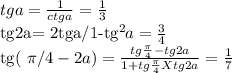 tga= \frac{1}{ctga}= \frac{1}{3} 


tg2a= 2tga/1-tg^{2}a= \frac{3}{4} 

tg( \pi/4-2a)= \frac{tg \frac{ \pi }{4} -tg2a}{1+tg \frac{ \pi }{4}Xtg2a} = \frac{1}{7}