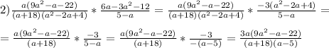 2) \frac{a(9a^2-a-22)}{(a+18)(a^2-2a+4)}*\frac{6a-3a^2-12}{5-a}=\frac{a(9a^2-a-22)}{(a+18)(a^2-2a+4)}*\frac{-3(a^2-2a+4)}{5-a}= \\ \\ 
=\frac{a(9a^2-a-22)}{(a+18)}*\frac{-3}{5-a}=\frac{a(9a^2-a-22)}{(a+18)}*\frac{-3}{-(a-5)}=\frac{3a(9a^2-a-22)}{(a+18)(a-5)}