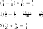 ( \frac{3}{4}+ \frac{1}{5})* \frac{5}{19}= \frac{1}{4} \\ \\ 1)\frac{3}{4}+ \frac{1}{5}= \frac{15+4}{20}= \frac{19}{20} \\ \\ 2) \frac{19}{20}* \frac{5}{19}= \frac{1}{4}