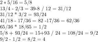 2*5/16 = 5/8

13/4 - 2/3 = 39-8 / 12 = 31/12

31/12 * 3/2 = 93/24

41/18 - 17/36 = 82 -17/36 = 62/36

65/36 * 18/65 = 1/2

5/8 + 93/24 = 15+93 / 24 = 108/24 = 9/2

9/2 - 1/2 = 8/2 = 4