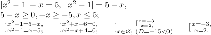 |x^2-1|+x=5, \ |x^2-1|=5-x, \\ 5-x\geq0, -x\geq-5, x\leq5;\\
\left \ [ {{x^2-1=5-x,} \atop {x^2-1=x-5;}} \right. \ \ \ \left \ [ {{x^2+x-6=0,} \atop {x^2-x+4=0;}} \right. \ \ \ \left \ [ {{ \left \ [ {{x=-3,} \atop {x=2,}} \right. } \atop {x\in\varnothing; \ (D=-15<0)}} \right. \ \ \ \left \ [ {{x=-3,} \atop {x=2.}} \right.