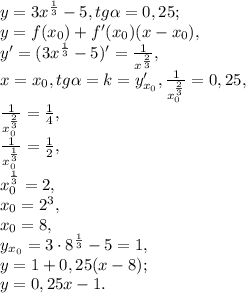 y= 3x^{ \frac{1}{3} } -5, tg \alpha=0,25;\\ y=f(x_0)+f'(x_0)(x-x_0),\\
y'=(3x^{ \frac{1}{3} } -5)'= \frac{1}{x^ \frac{2}{3} }, \\
x=x_0, tg \alpha=k=y_{x_0}', \frac{1}{x_0^ \frac{2}{3} }=0,25, \\
\frac{1}{x_0^ \frac{2}{3} }= \frac{1}{4} ,\\
\frac{1}{x_0^ \frac{1}{3} }= \frac{1}{2} ,\\
x_0^ \frac{1}{3} =2, \\
x_0=2^3, \\
x_0=8, \\
y_{x_0}=3\cdot8^{ \frac{1}{3} } -5=1, \\
y=1+0,25(x-8);\\
y=0,25x-1.
