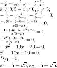 -\frac{3}{x}-\frac{5}{x(5-x)}=\frac{x-7}{5-x}; \\
x \neq 0; 5-x \neq 0, x \neq 5; \\
-\frac{3}{x}-\frac{5}{x(5-x)}-\frac{x-7}{5-x}=0, \\
\frac{-3(5-x)-5-x(x-7)}{x(5-x)}=0, \\
\frac{-15+3x-5-x^2+7x}{x(5-x)}=0, \\
\frac{-x^2+10x-20}{x(5-x)}=0, \\
-x^2+10x-20=0, \\
x^2-10x+20=0, \\
D_{/4}=5, \\ 
x_1= 5- \sqrt5, x_2=5+ \sqrt5.