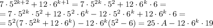 7\cdot
 5 ^{2k+2}+12\cdot 6 ^{k+1}=7\cdot 5 ^{2k}\cdot 5 ^{2} +12\cdot 6 
^{k}\cdot 6= \\=7\cdot 5 ^{2k}\cdot 5 ^{2} +12\cdot 5 ^{2}\cdot 6 ^{k}- 
 12\cdot 5 ^{2}\cdot 6 ^{k}+12\cdot 6 ^{k}\cdot 6 = \\ =5 ^{2} (7\cdot 5
 ^{2k} +12\cdot 6 ^{k})- 12\cdot 6 ^{k}(5 ^{2} -6)=25\cdot A - 12\cdot 6
 ^{k}\cdot 19