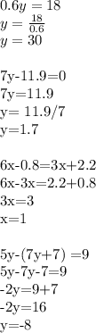 0.6y=18 \\ 
y= \frac{18}{0.6} \\ 
y = 30 \\ 

7y-11.9=0 \\ 
7y=11.9 \\ 
y= 11.9/7 \\ 
y=1.7 \\ 

6x-0.8=3x+2.2 \\ 
6x-3x=2.2+0.8 \\ 
3x=3 \\ 
x=1 \\ 


5y-(7y+7) =9 \\ 
5y-7y-7=9 \\ 
-2y=9+7 \\ 
-2y=16 \\ 
y=-8