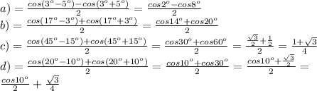 a)= \frac{cos(3^o-5^o)-cos(3^o+5^o)}{2}= \frac{cos2^o-cos8^o}{2}\\
b)= \frac{cos(17^o-3^o)+cos(17^o+3^o)}{2} = \frac{cos14^o+cos20^o}{2}\\
c)= \frac{cos(45^o-15^o)+cos(45^o+15^o)}{2}= \frac{cos30^o+cos60^o}{2}= \frac{\frac{ \sqrt{3} }{2} + \frac{1}{2} }{2}= \frac{1+ \sqrt{3} }{4}\\
d)= \frac{cos(20^o-10^o)+cos(20^o+10^o)}{2}= \frac{cos10^o+cos30^o}{2}= \frac{cos10^o+ \frac{ \sqrt{3} }{2} }{2}= \\
\frac{cos10^o}{2} + \frac{\sqrt{3} }{4}