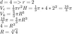 d=4=r=2\\ V_c= \frac{1}{3} \pi r^2H= \frac{1}{3} \pi*4*2^2= \frac{16}{3} \pi \\ V_k= \frac{4}{3} \pi R^3 \\ \frac{16}{3} \pi =\frac{4}{3} \pi R^3 \\ 
4=R^3 \\ R= \sqrt[3]{4}