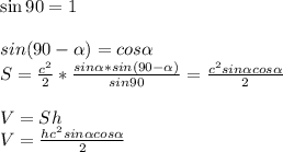 \sin90=1 \\ \\ sin(90- \alpha )=cos \alpha \\ S= \frac{c^{2}}{2} * \frac{sin \alpha * sin(90- \alpha ) }{sin90} = \frac{c^{2}sin \alpha cos \alpha }{2} \\ \\ V=Sh \\ V=\frac{hc^{2}sin \alpha cos \alpha }{2} 
