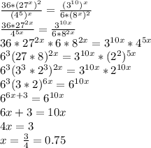 \frac{36*(27^x)^2}{(4^5)^x}= \frac{(3^{10})^x}{6*(8^x)^2} \\ 
\frac{36*27^{2x}}{4^{5x}}= \frac{3^{10x}}{6*8^{2x}} \\ 
36*27^{2x}*6*8^{2x}=3^{10x}*4^{5x} \\ 
6^3(27*8)^{2x}=3^{10x}*(2^2)^{5x} \\ 
6^3(3^3*2^3)^{2x}=3^{10x}*2^{10x} \\ 
6^3(3*2)^{6x}=6^{10x} \\ 
6^{6x+3}=6^{10x} \\ 
6x+3=10x \\ 
4x=3 \\ 
x= \frac{3}{4} =0.75