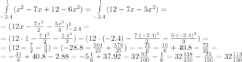 \int\limits^1_{-2.4}(x^2-7x+12-6x^2)=\int\limits^1_{-2.4}(12-7x-5x^2)=
\\\
=(12x-\frac{7x^2}{2}-\frac{5x^3}{3})^1_{-2.4}=
\\\
=(12\cdot1-\frac{7\cdot1^2}{2}-\frac{5\cdot1^3}{3})-(12\cdot(-2.4)-\frac{7\cdot(-2.4)^2}{2}-\frac{5\cdot(-2.4)^3}{3})=
\\\
=(12- \frac{7}{2}-\frac{5}{3})-(-28.8-\frac{504}{25}+\frac{576}{25})=
-\frac{21}{6}-\frac{10}{6}+40.8-\frac{72}{25}=
\\\
=-\frac{31}{6}+40.8-2.88=-5\frac{1}{6}+37.92=32 \frac{92}{100}-\frac{1}{6}=32\frac{138}{150}-\frac{25}{150}=32\frac{113}{150}
