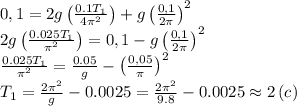 0,1=2g\left( \frac{0.1T_1}{4 \pi^2 }\right)+g\left(\frac{0,1}{2 \pi }\right)^2 \\ 
2g\left( \frac{0.025T_1}{\pi^2 }\right)=0,1-g\left(\frac{0,1}{2 \pi }\right)^2 \\ 
 \frac{0.025T_1}{\pi^2 }= \frac{0.05}{g} -\left(\frac{0,05}{ \pi }\right)^2 \\ 
T_1= \frac{2 \pi ^2}{g} -0.0025= \frac{2 \pi ^2}{9.8} -0.0025\approx2\,(c)