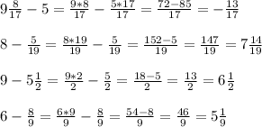 9 \frac{8}{17} -5= \frac{9*8}{17} - \frac{5*17}{17} = \frac{72-85}{17} =- \frac{13}{17} \\ \\ 8- \frac{5}{19} = \frac{8*19}{19} - \frac{5}{19} = \frac{152-5}{19} = \frac{147}{19} =7 \frac{14}{19} \\ \\ 9-5 \frac{1}{2} = \frac{9*2}{2} - \frac{5}{2} = \frac{18-5}{2} = \frac{13}{2} =6 \frac{1}{2} \\ \\ 6- \frac{8}{9} = \frac{6*9}{9} - \frac{8}{9} = \frac{54-8}{9} = \frac{46}{9} =5 \frac{1}{9}