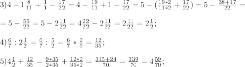 3)4- 1\frac{8}{11}+ \frac{1}{1}- \frac{17}{22}=4- \frac{19}{11}+1- \frac{17}{22}=5-( \frac{19*2}{11*2}+ \frac{17}{22})=5- \frac{38+17}{22}=\\\\=5- \frac{55}{22}=5-2 \frac{11}{22}=4 \frac{22}{22}-2 \frac{11}{22}=2 \frac{11}{22}= 2\frac{1}{2};\\\\
4) \frac{6}{7}:2 \frac{1}{2}= \frac{6}{7}: \frac{5}{2}=\frac{6}{7}*\frac{2}{5}= \frac{12}{35};\\\\
5) 4 \frac{1}{2}+ \frac{12}{35}= \frac{9*35}{2*35}+ \frac{12*2}{35*2}= \frac{315+24}{70}= \frac{339}{70}=4 \frac{59}{70};\\\\ 
