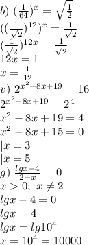 b)\ (\frac{1}{64})^x=\sqrt{\frac{1}{2}}\\
((\frac{1}{\sqrt2})^{12})^x=\frac{1}{\sqrt2}\\
(\frac{1}{\sqrt2})^{12x}=\frac{1}{\sqrt2}\\
12x=1\\
x=\frac{1}{12}\\
v)\ 2^{x^2-8x+19}=16\\
2^{x^2-8x+19}=2^4\\
x^2-8x+19=4\\
x^2-8x+15=0\\
|x=3\\
|x=5\\
g)\ \frac{lgx-4}{2-x}=0\\
x0;\ x\neq2\\
lgx-4=0\\
lgx=4\\
lgx=lg10^4\\
x=10^4=10000\\